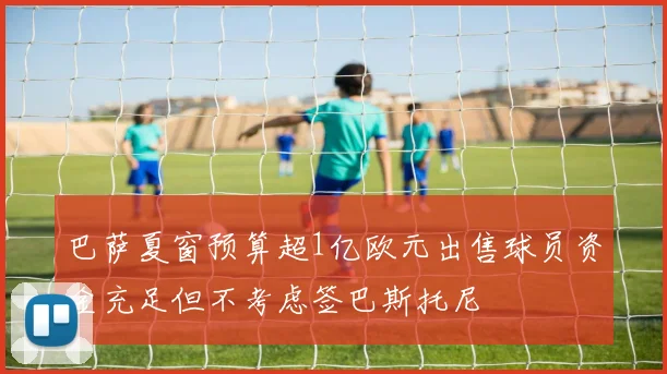 巴萨夏窗预算超1亿欧元出售球员资金充足但不考虑签巴斯托尼