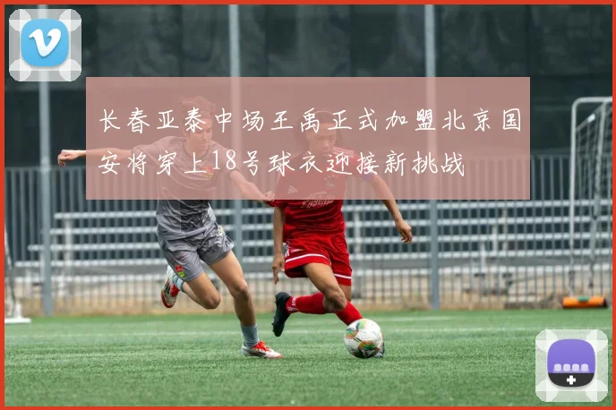 长春亚泰中场王禹正式加盟北京国安将穿上18号球衣迎接新挑战