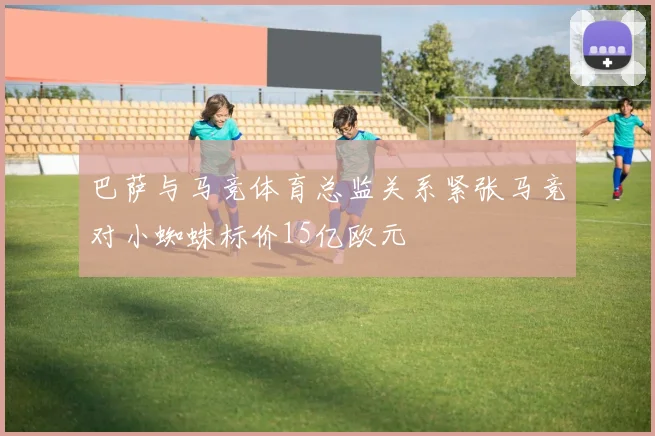 巴萨与马竞体育总监关系紧张马竞对小蜘蛛标价15亿欧元