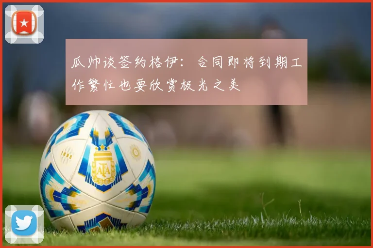 瓜帅谈签约格伊：合同即将到期工作繁忙也要欣赏极光之美
