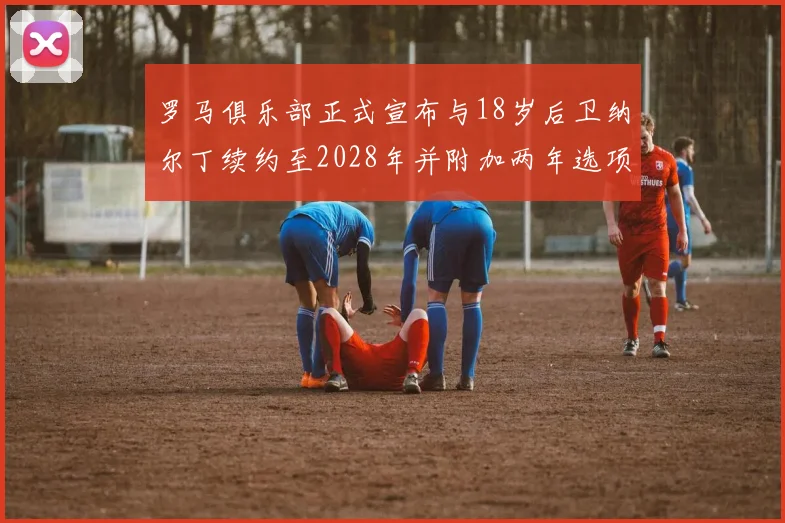 罗马俱乐部正式宣布与18岁后卫纳尔丁续约至2028年并附加两年选项