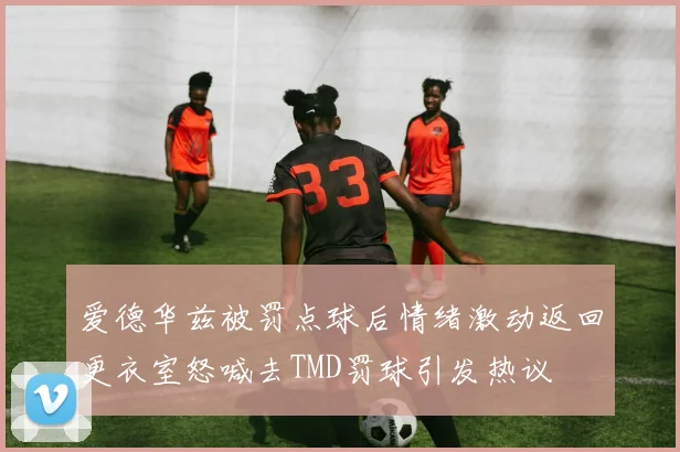 爱德华兹被罚点球后情绪激动返回更衣室怒喊去TMD罚球引发热议