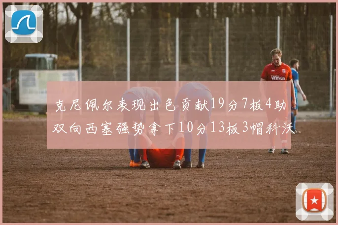 克尼佩尔表现出色贡献19分7板4助双向西塞强势拿下10分13板3帽科沃德也有17分2帽的精彩表现