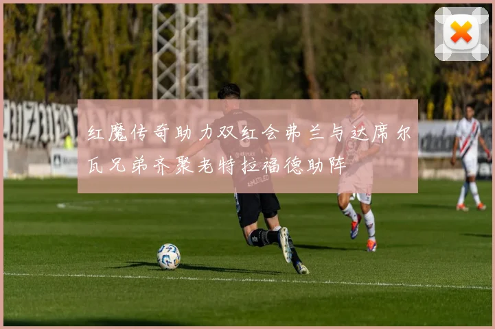 红魔传奇助力双红会弗兰与达席尔瓦兄弟齐聚老特拉福德助阵
